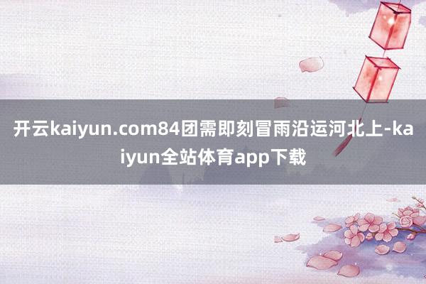 开云kaiyun.com84团需即刻冒雨沿运河北上-kaiyun全站体育app下载