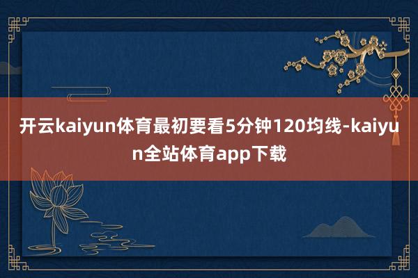 开云kaiyun体育最初要看5分钟120均线-kaiyun全站体育app下载