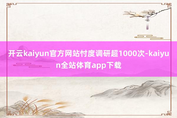 开云kaiyun官方网站忖度调研超1000次-kaiyun全站体育app下载