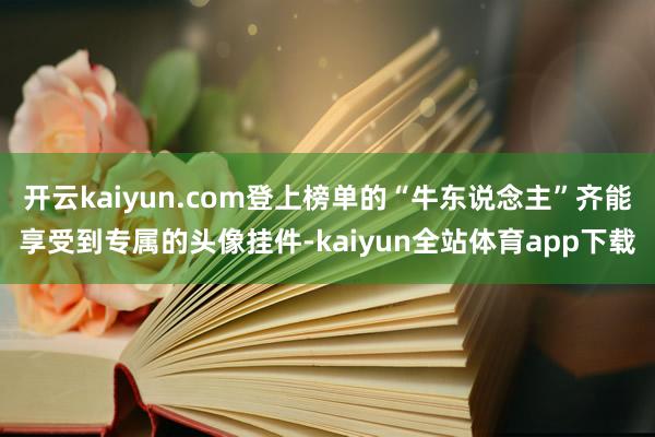 开云kaiyun.com登上榜单的“牛东说念主”齐能享受到专属的头像挂件-kaiyun全站体育app下载
