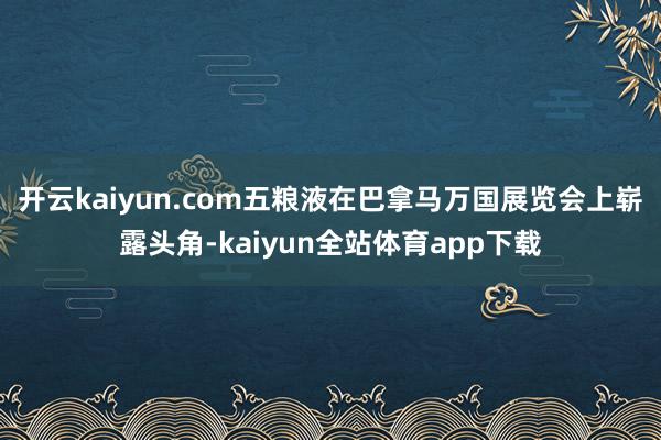 开云kaiyun.com五粮液在巴拿马万国展览会上崭露头角-kaiyun全站体育app下载