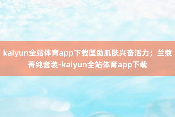 kaiyun全站体育app下载匡助肌肤兴奋活力；兰蔻菁纯套装-kaiyun全站体育app下载