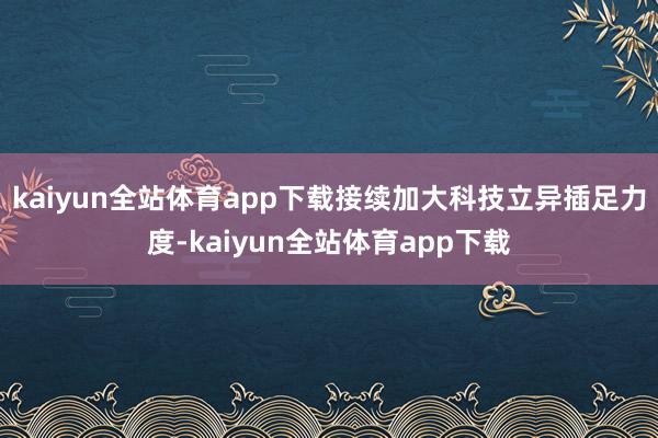 kaiyun全站体育app下载接续加大科技立异插足力度-kaiyun全站体育app下载