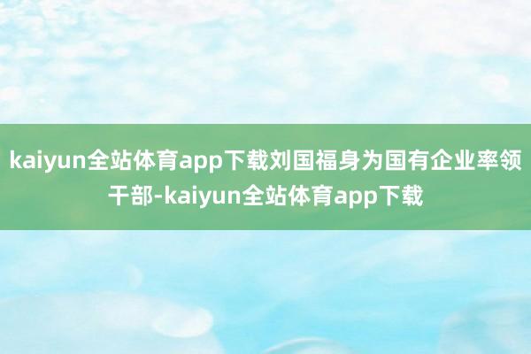 kaiyun全站体育app下载刘国福身为国有企业率领干部-kaiyun全站体育app下载