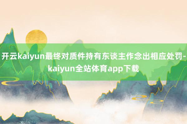 开云kaiyun最终对质件持有东谈主作念出相应处罚-kaiyun全站体育app下载