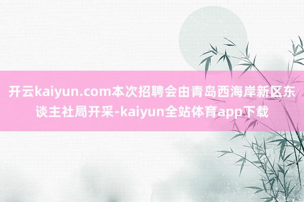 开云kaiyun.com本次招聘会由青岛西海岸新区东谈主社局开采-kaiyun全站体育app下载
