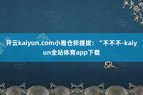 开云kaiyun.com小雅仓猝提拔：“不不不-kaiyun全站体育app下载