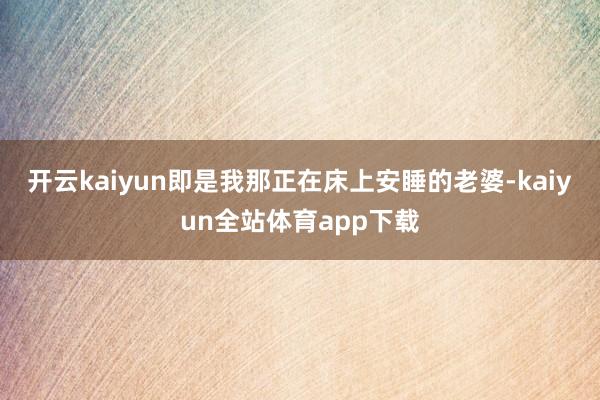 开云kaiyun即是我那正在床上安睡的老婆-kaiyun全站体育app下载