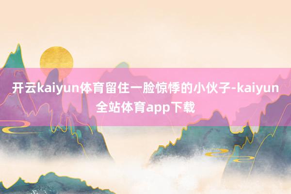 开云kaiyun体育留住一脸惊悸的小伙子-kaiyun全站体育app下载