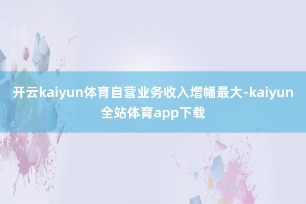开云kaiyun体育自营业务收入增幅最大-kaiyun全站体育app下载