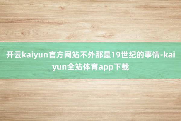 开云kaiyun官方网站不外那是19世纪的事情-kaiyun全站体育app下载