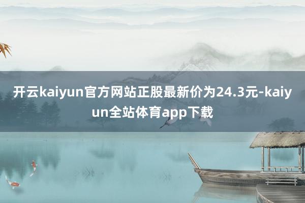 开云kaiyun官方网站正股最新价为24.3元-kaiyun全站体育app下载