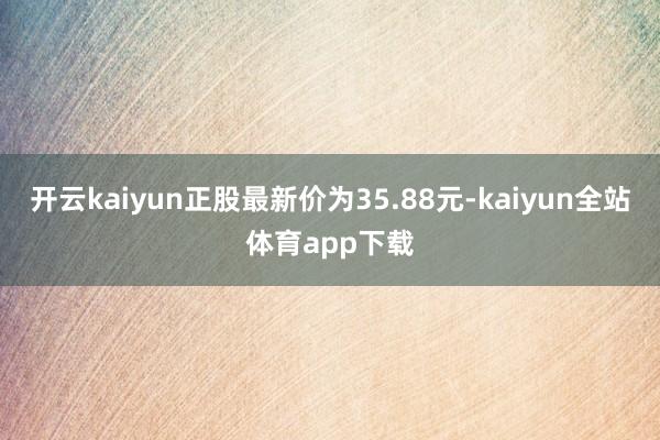 开云kaiyun正股最新价为35.88元-kaiyun全站体育app下载