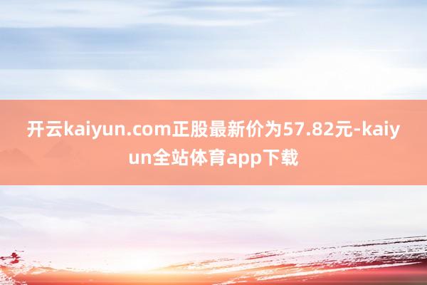 开云kaiyun.com正股最新价为57.82元-kaiyun全站体育app下载