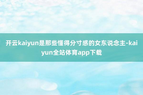 开云kaiyun是那些懂得分寸感的女东说念主-kaiyun全站体育app下载