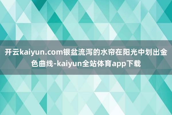 开云kaiyun.com银盆流泻的水帘在阳光中划出金色曲线-kaiyun全站体育app下载