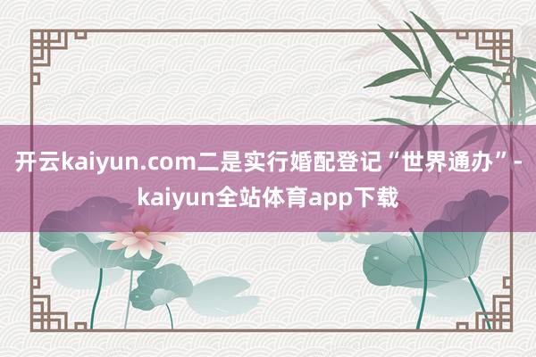 开云kaiyun.com二是实行婚配登记“世界通办”-kaiyun全站体育app下载