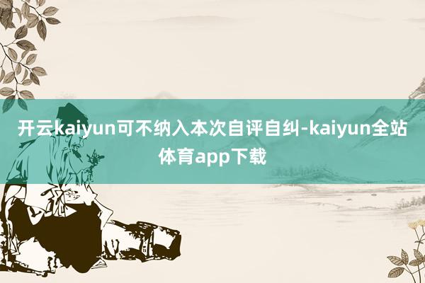 开云kaiyun可不纳入本次自评自纠-kaiyun全站体育app下载