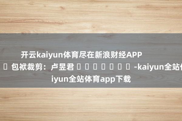 开云kaiyun体育尽在新浪财经APP            						包袱裁剪：卢昱君 							-kaiyun全站体育app下载