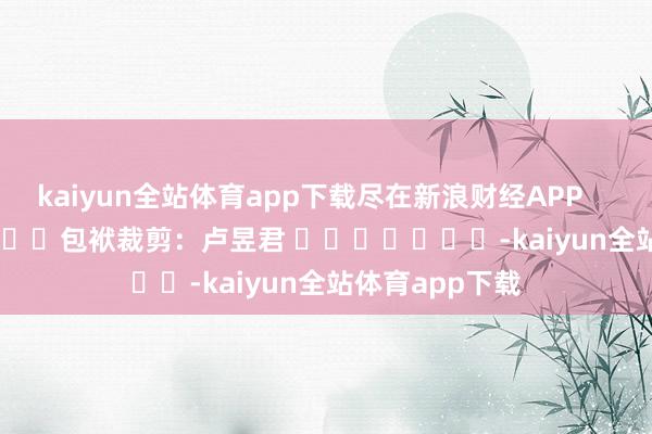 kaiyun全站体育app下载尽在新浪财经APP            						包袱裁剪：卢昱君 							-kaiyun全站体育app下载
