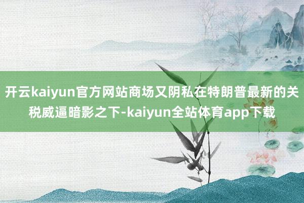 开云kaiyun官方网站商场又阴私在特朗普最新的关税威逼暗影之下-kaiyun全站体育app下载