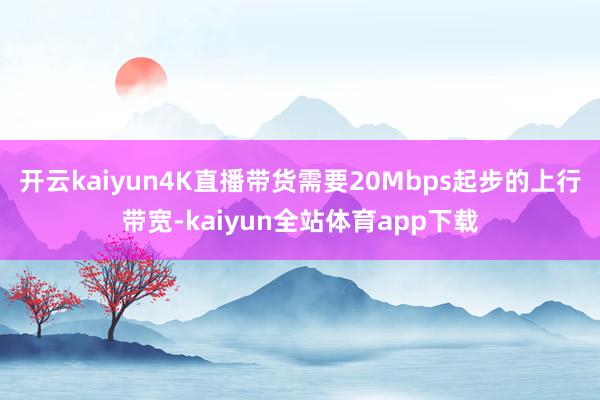 开云kaiyun4K直播带货需要20Mbps起步的上行带宽-kaiyun全站体育app下载