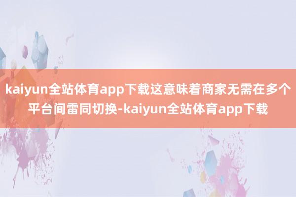 kaiyun全站体育app下载这意味着商家无需在多个平台间雷同切换-kaiyun全站体育app下载