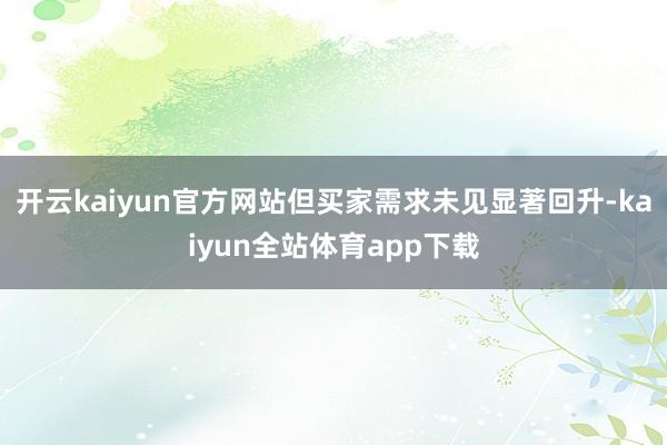 开云kaiyun官方网站但买家需求未见显著回升-kaiyun全站体育app下载