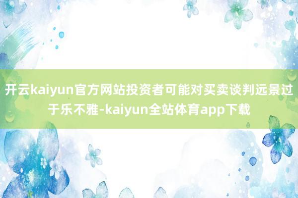 开云kaiyun官方网站投资者可能对买卖谈判远景过于乐不雅-kaiyun全站体育app下载