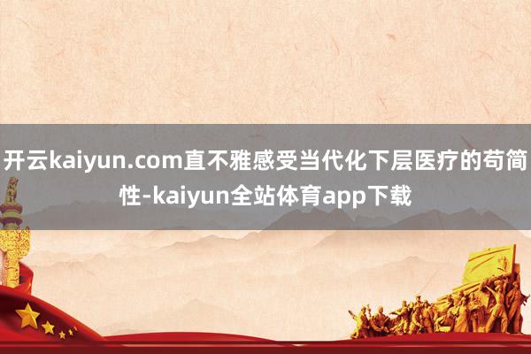 开云kaiyun.com直不雅感受当代化下层医疗的苟简性-kaiyun全站体育app下载