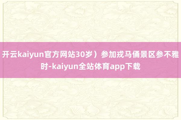 开云kaiyun官方网站30岁）参加戎马俑景区参不雅时-kaiyun全站体育app下载