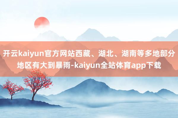 开云kaiyun官方网站西藏、湖北、湖南等多地部分地区有大到暴雨-kaiyun全站体育app下载