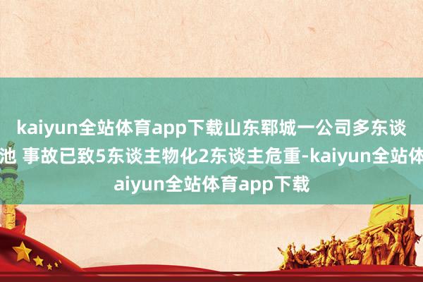 kaiyun全站体育app下载山东郓城一公司多东谈主落入清洗池 事故已致5东谈主物化2东谈主危重-kaiyun全站体育app下载