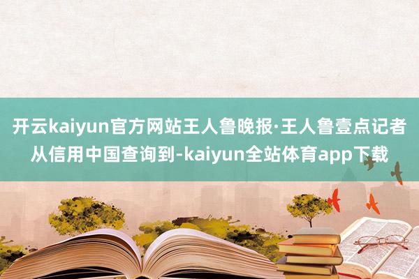 开云kaiyun官方网站王人鲁晚报·王人鲁壹点记者从信用中国查询到-kaiyun全站体育app下载