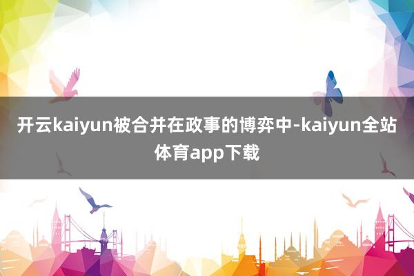 开云kaiyun被合并在政事的博弈中-kaiyun全站体育app下载