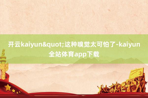 开云kaiyun"这种嗅觉太可怕了-kaiyun全站体育app下载