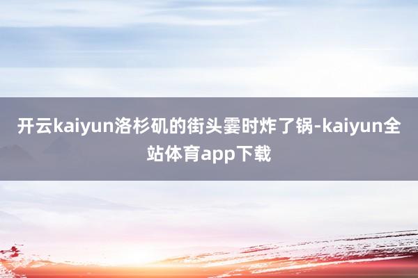 开云kaiyun洛杉矶的街头霎时炸了锅-kaiyun全站体育app下载