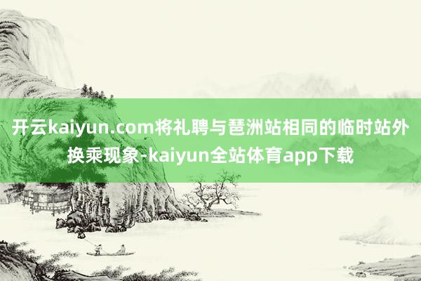 开云kaiyun.com将礼聘与琶洲站相同的临时站外换乘现象-kaiyun全站体育app下载