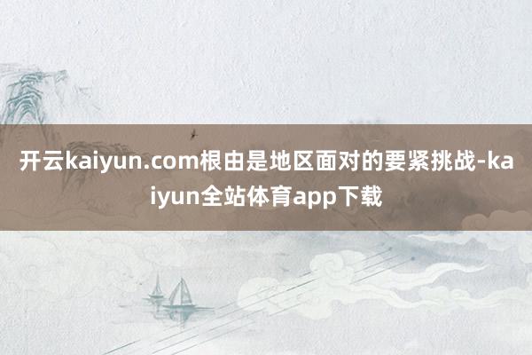 开云kaiyun.com根由是地区面对的要紧挑战-kaiyun全站体育app下载