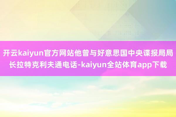 开云kaiyun官方网站他曾与好意思国中央谍报局局长拉特克利夫通电话-kaiyun全站体育app下载