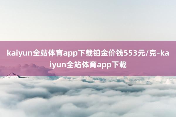 kaiyun全站体育app下载铂金价钱553元/克-kaiyun全站体育app下载