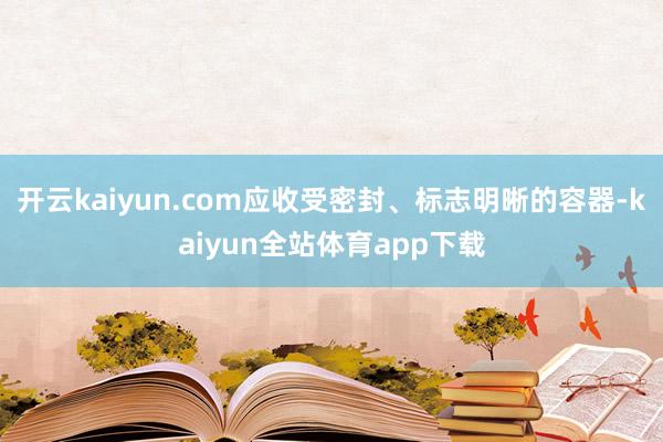 开云kaiyun.com应收受密封、标志明晰的容器-kaiyun全站体育app下载