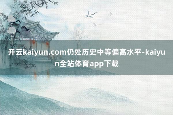 开云kaiyun.com仍处历史中等偏高水平-kaiyun全站体育app下载