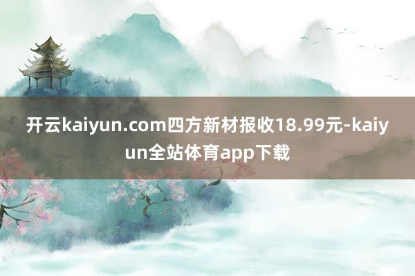 开云kaiyun.com四方新材报收18.99元-kaiyun全站体育app下载