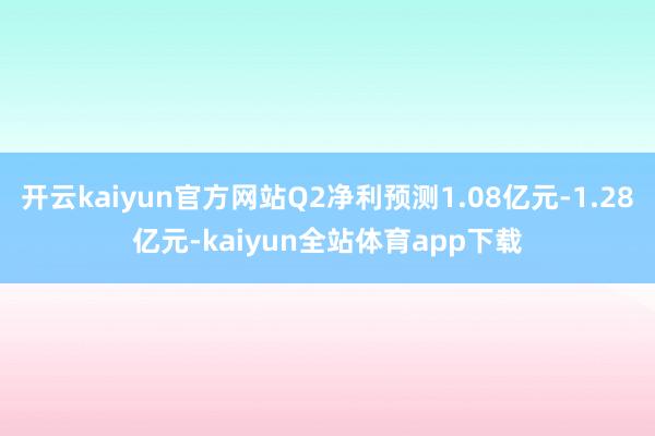 开云kaiyun官方网站Q2净利预测1.08亿元-1.28亿元-kaiyun全站体育app下载