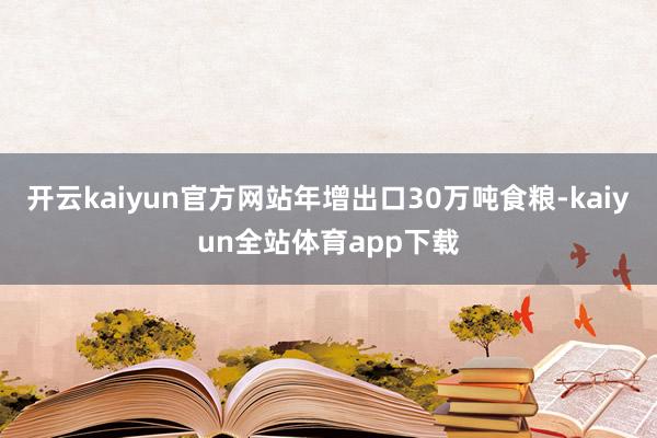 开云kaiyun官方网站年增出口30万吨食粮-kaiyun全站体育app下载