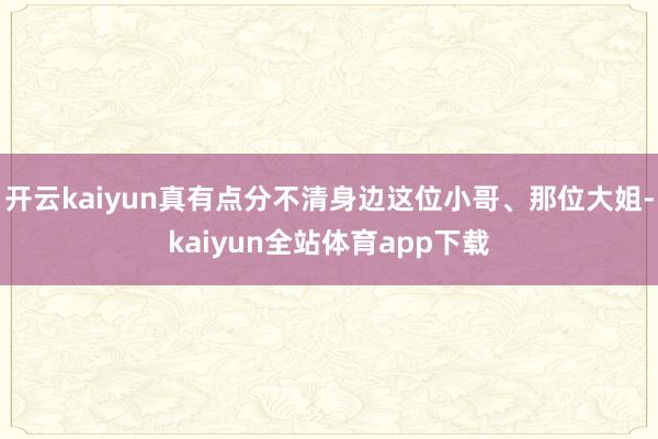 开云kaiyun真有点分不清身边这位小哥、那位大姐-kaiyun全站体育app下载