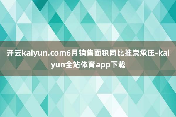 开云kaiyun.com6月销售面积同比推崇承压-kaiyun全站体育app下载